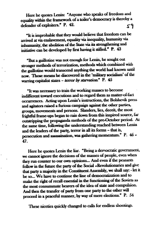 Here he quotes Lenin: “Anyone who speaks of freedom and :qwfivwhihhmofamfln’!dmacyismdryz defender of exploiters.” P. 42. 9 “Jtis improbable that they would believe that freedom can be arrived at via enslavement, cquality via inequality, humanity via inhumanity, the abolition of the State via its strengthening and initative can be developed by first having it siflcd.” P. 43 ’Mapflmwmwhmkm@&om stronges methods of terrorization, methods which combined il the guilotine would transcend anything the world had known uniil now. Those means be discovered in the ‘miltary socialism’ of the warring capialiststates - ferror by starvation” P. 45 “It was necessary 1 rain the working masses o become indifferent toward executions and t0 regard them as maticr-offact and agiatons rised a furious campaign against the other partics, groups, movements and persons. Skanders, lies, deceit, the most frightful frame-ups began to rain dow from this inspired source, far outstripping the propaganda methods ofthe pre-October period. At and the leaders of the party, terror in all its forms - that is, persecution and assassination, was gathering momcntum.” P. 46~ 47. Here he quotes Lenin the liar. “Being a democratic government, we cannot ignore the decisions of the masses of peopl, even when. they run counter to our own opinions... Aud cven if the peasants follow in the future the party of the Social ~Revolutionarics and give that party a majority in the Constituent Assembly, we shall s2y: -let it be 50... We have to continue the line of democratization and to ‘make the right of recall essentia in the functioning of the Soviets as the most consummate bearers of the idea of sate and compulsion. And then the transfer of party from one party to the oiher will proceed in a peaceful manner, by way of mere elections.” P. 54